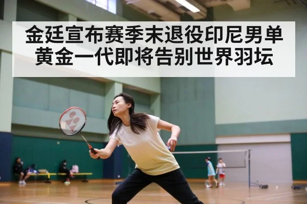 金廷宣布赛季末退役印尼男单黄金一代即将告别世界羽坛